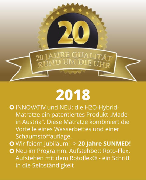 INNOVATIV und NEU: die H2O-Hybrid- Matratze ein patentiertes Produkt „Made  in Austria“. Diese Matratze kombiniert die  Vorteile eines Wasserbettes und einer Schaumstoffauflage. Wir feiern Jubiläum! -> 20 Jahre SUNMED! Neu im Programm: Aufstehbett Roto-Flex.  Aufstehen mit dem Rotoflex® - ein Schritt  in die Selbständigkeit 2018