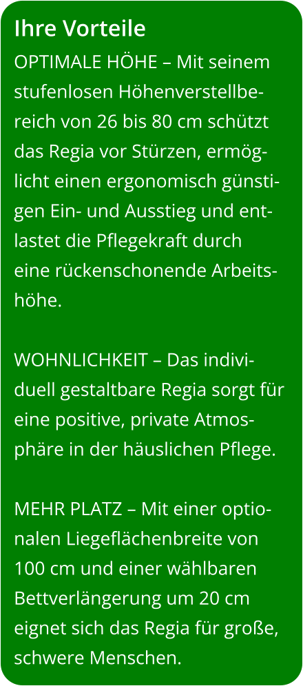 Ihre Vorteile OPTIMALE HÖHE – Mit seinem stufenlosen Höhenverstellbe-reich von 26 bis 80 cm schützt das Regia vor Stürzen, ermög-licht einen ergonomisch günsti-gen Ein- und Ausstieg und ent-lastet die Pflegekraft durch eine rückenschonende Arbeits-höhe.  WOHNLICHKEIT – Das indivi-duell gestaltbare Regia sorgt für eine positive, private Atmos-phäre in der häuslichen Pflege.  MEHR PLATZ – Mit einer optio-nalen Liegeflächenbreite von 100 cm und einer wählbaren Bettverlängerung um 20 cm eignet sich das Regia für große, schwere Menschen.