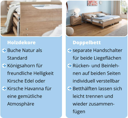 Doppelbett separate Handschalter  für beide Liegeflächen Rücken- und Beinleh- nen auf beiden Seiten  individuell verstellbar Betthälften lassen sich  leicht trennen und  wieder zusammen- fügen       Holzdekore Buche Natur als  Standard Königsahorn für  freundliche Helligkeit Kirsche Edel oder  Kirsche Havanna für  eine gemütliche  Atmosphäre     