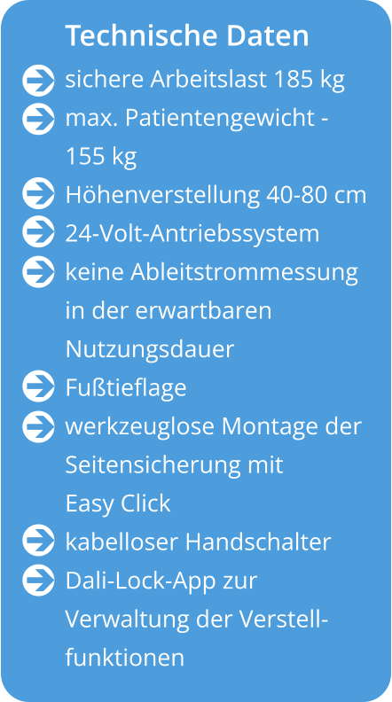 Technische Daten sichere Arbeitslast 185 kg max. Patientengewicht - 155 kg Höhenverstellung 40-80 cm 24-Volt-Antriebssystem keine Ableitstrommessung in der erwartbaren  Nutzungsdauer Fußtieflage werkzeuglose Montage der Seitensicherung mit Easy Click kabelloser Handschalter Dali-Lock-App zur  Verwaltung der Verstell- funktionen                   