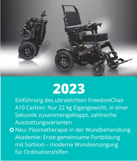 Einführung des ultraleichten FreedomChair  A10 Carbon: Nur 22 kg Eigengewicht, in einer  Sekunde zusammengeklappt, zahlreiche  Ausstattungsvarianten Neu: Plasmatherapie in der Wundbehandlung Akademie: Erste gemeinsame Fortbildung  mit Sorbion – moderne Wundversorgung  für Ordinationshilfen  2023