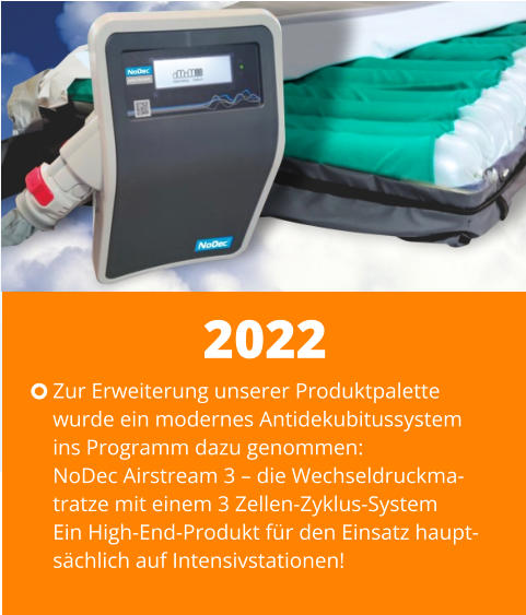 Zur Erweiterung unserer Produktpalette wurde ein modernes Antidekubitussystem ins Programm dazu genommen: NoDec Airstream 3 – die Wechseldruckma-tratze mit einem 3 Zellen-Zyklus-SystemEin High-End-Produkt für den Einsatz haupt-sächlich auf Intensivstationen! 2022